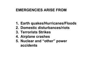EMERGENCIES ARISE FROM
1. Earth quakes/Hurricanes/Floods
2. Domestic disturbances/riots
3. Terrorists Strikes
4. Airplane crashes
5. Nuclear and “other” power
accidents
 