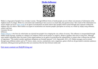 Media Influence
Media is a huge part of people's lives in today's society. Through different forms of media people can now obtain vast amounts of information at the
slightest touch of a finger. While it is convenient and comforting to have access to so much data, the question arises. How much of this information we
receive shapes our lives? Mass media as an agent of socialization can prime and/or skew people's belief system through mere exposure without the
slightest clue of it affects. Mass media as an agent of socialization can structure people's perception on society as a whole by simply using influence,
control, and trust.
Literature Review
Influence
Media influence is the force by which ideas are injected into people's lives shaping the very culture of society. This influence is masqueraded through
hidden media message, resulting in a change in its audience which can be positive or negative, abrupt or gradual, short term or long term. Although
mass media's influential effect can reach a wide ranged audience as an agent of socialization the responsibility to contain what it releases has not been
of importance. "The media's socially significant obligations are formally ignored." (A.S. Zapesotskii, 2011, p 9). Media messages can be exerted
through many different outlets such as TV shows, music, movies, commercials, news, magazines, games which are all gravitated to entertain audiences
ultimately offering personal gratification that can sometimes blur the lines between reality and
Get more content on HelpWriting.net
 