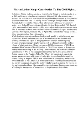 Martin Luther King s Contribution To The Civil Rights...
In October Atlanta students convinced Martin Luther King jr to participate at a sit in
at Rich s which was a local department store. King and 300 other students were
arrested, the students were later released from jail but king remained in Georgia state
prison until President John f. Kennedy and his campaign manager/brother Robert
Kennedy helped secure his release. Their intervention contributed to his narrow
victory over Richard Nixon in the presidential election. By the end of 1960 the civil
rights movement had been transformed by independent student protest movements as
well as assistance by the NAACP allowed the victory of the civil rights acts in North
Carolina. Birmingham, Alabama 1963 In April 1963 Martin Luther King jr and the...
Show more content on Helpwriting.net ...
While leading a group of marcher s shuttleswotrth was hit by a fire hose and was
hospitalised. Which lead to the removal of black only signs on restrooms and
drinking fountains and a plan to desegregate lunch counters and an ongoing
program of upgrading negro employment as well as a biracial committee and the
release of jailed protestors. Albany movement, 1961 In the summer of 1961 King
supported The Congress of Racial Equality, or CORE in an attempt to desegregate
Albany and with the help of the Attorney General ordered the Interstate Commerce
Commission, or ICC, to ban segregation in interstate travel, thus giving official
federal support to the Freedom Rides. The Albany Movement, as it came to be
known was a movement which martin Luther king became heavily involved in a
protest already in progress. This is what he had done in Montgomery and with the
Freedom Riders as well. The SNCC had already started voter registration centres in
the heavily segregated city, and this had provided a base of operations for various sit
ins and protests in Albany. King stepped in when he felt that the movement could not
afford to give up any more of its members to the prisons and their efforts
 