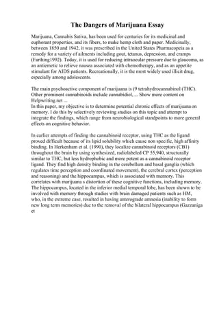 The Dangers of Marijuana Essay
Marijuana, Cannabis Sativa, has been used for centuries for its medicinal and
euphorant properties, and its fibers, to make hemp cloth and paper. Medicinally,
between 1850 and 1942, it was prescribed in the United States Pharmacopeia as a
remedy for a variety of ailments including gout, tetanus, depression, and cramps
(Farthing1992). Today, it is used for reducing intraocular pressure due to glaucoma, as
an antiemetic to relieve nausea associated with chemotherapy, and as an appetite
stimulant for AIDS patients. Recreationally, it is the most widely used illicit drug,
especially among adolescents.
The main psychoactive component of marijuana is (9 tetrahydrocannabinol (THC).
Other prominent cannabinoids include cannabidiol, ... Show more content on
Helpwriting.net ...
In this paper, my objective is to determine potential chronic effects of marijuana on
memory. I do this by selectively reviewing studies on this topic and attempt to
integrate the findings, which range from neurobiological standpoints to more general
effects on cognitive behavior.
In earlier attempts of finding the cannabinoid receptor, using THC as the ligand
proved difficult because of its lipid solubility which cause non specific, high affinity
binding. In Herkenham et al. (1990), they localize cannabinoid receptors (CB1)
throughout the brain by using synthesized, radiolabeled CP 55,940, structurally
similar to THC, but less hydrophobic and more potent as a cannabinoid receptor
ligand. They find high density binding in the cerebellum and basal ganglia (which
regulates time perception and coordinated movement), the cerebral cortex (perception
and reasoning) and the hippocampus, which is associated with memory. This
correlates with marijuana s distortion of these cognitive functions, including memory.
The hippocampus, located in the inferior medial temporal lobe, has been shown to be
involved with memory through studies with brain damaged patients such as HM,
who, in the extreme case, resulted in having anterograde amnesia (inability to form
new long term memories) due to the removal of the bilateral hippocampus (Gazzaniga
et
 