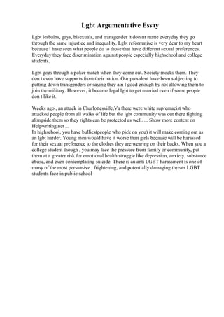 Lgbt Argumentative Essay
Lgbt lesbains, gays, bisexuals, and transgender it doesnt matte everyday they go
through the same injustice and inequality. Lgbt reformative is very dear to my heart
because i have seen what people do to those that have different sexual preferences.
Everyday they face discrimination against people especially highschool and college
students.
Lgbt goes through a poker match when they come out. Society mocks them. They
don t even have supports from their nation. Our president have been subjecting to
putting down transgenders or saying they ain t good enough by not allowing them to
join the military. However, it became legal lgbt to get married even if some people
don t like it.
Weeks ago , an attack in Charlottesville,Va there were white supremacist who
attacked people from all walks of life but the lgbt community was out there fighting
alongside them so they rights can be protected as well. ... Show more content on
Helpwriting.net ...
In highschool, you have bullies(people who pick on you) it will make coming out as
an lgbt harder. Young men would have it worse than girls because will be harassed
for their sexual preference to the clothes they are wearing on their backs. When you a
college student though , you may face the pressure from family or community, put
them at a greater risk for emotional health struggle like depression, anxiety, substance
abuse, and even contemplating suicide. There is an anti LGBT harassment is one of
many of the most persuasive , frightening, and potentially damaging threats LGBT
students face in public school
 