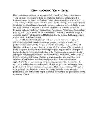 Dietetics Code Of Ethics Essay
Direct patient care services are to be provided by qualified, dietetic practitioners.
There are many resources available for practicing dietitians. Nonetheless, it is
important to use the correct professional resources when providing clinical services.
The Academy of Nutrition and Dietetics should be the primary source of information
for clinical dietitians because it provides the tools and resources needed to be a food
and nutritionleader in any area of practice. The resources available include the
Evidence and Analysis Library, Standards of Professional Performance, Standards of
Practice, and Code of Ethics for the Profession of Dietetics. Another advantage of
using the Academy of Nutrition and Dietetics is that the clinical dietitiancan... Show
more content on Helpwriting.net ...
The Code of Ethics for the Profession of Dietetics main purpose is to provide
guidelines and guidance to dietitians on proper practice and conduct in their
professional practice with the profession and the public they serve (Academy of
Nutrition and Dietetics, n.d.). There are a total of 19 principles of the code divided
into 5 categories that include fundamental principles, responsibilities to the public,
responsibilities to clients, responsibilities to the profession and responsibilities to
colleagues and other professionals (American Dietetic Association, 2009). Some of
the topics covered in the code of ethics involve supporting and promoting high
standards of professional practice, complying with all laws and regulations
applicable to the profession, using professional judgment within the limits of the
dietitian s qualifications and making referrals when appropriate, and conducting the
profession with honesty and fairness (American Dietetic Association, 2009). All of
these principles are important to show the respect and value for the dietetics
profession as well as to ensure proper adherence according to the qualities and scope
of practice of each
 