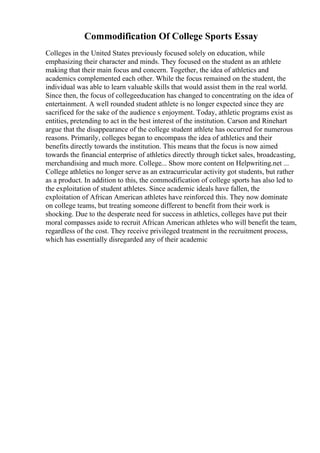 Commodification Of College Sports Essay
Colleges in the United States previously focused solely on education, while
emphasizing their character and minds. They focused on the student as an athlete
making that their main focus and concern. Together, the idea of athletics and
academics complemented each other. While the focus remained on the student, the
individual was able to learn valuable skills that would assist them in the real world.
Since then, the focus of collegeeducation has changed to concentrating on the idea of
entertainment. A well rounded student athlete is no longer expected since they are
sacrificed for the sake of the audience s enjoyment. Today, athletic programs exist as
entities, pretending to act in the best interest of the institution. Carson and Rinehart
argue that the disappearance of the college student athlete has occurred for numerous
reasons. Primarily, colleges began to encompass the idea of athletics and their
benefits directly towards the institution. This means that the focus is now aimed
towards the financial enterprise of athletics directly through ticket sales, broadcasting,
merchandising and much more. College... Show more content on Helpwriting.net ...
College athletics no longer serve as an extracurricular activity got students, but rather
as a product. In addition to this, the commodification of college sports has also led to
the exploitation of student athletes. Since academic ideals have fallen, the
exploitation of African American athletes have reinforced this. They now dominate
on college teams, but treating someone different to benefit from their work is
shocking. Due to the desperate need for success in athletics, colleges have put their
moral compasses aside to recruit African American athletes who will benefit the team,
regardless of the cost. They receive privileged treatment in the recruitment process,
which has essentially disregarded any of their academic
 