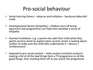 Pro-social behaviour
• Social learning theory – observe and imitation – banduras bobo doll
study
• Developmental factors (Empathy) – children start off being
egocentric but programmes can help them develop a sense of
empathy
• Parental mediation- e.g. a parent sits with their child while they
watch sesame street to explain what sesame street is tasking about
further to make sure the child fully understands it – discuss +
reinforcement
• Exposed to pro-social content – meta analysis (content analysis) -
making a list of all the bad things from a TV programme or all the
good things, then marking them off as you watch the programme
 
