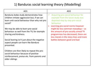 1) Banduras social learning theory (Modelling)
AO1 AO2
Banduras bobo study demonstrates how
children imitate aggression but, if we can
learn anti-social behaviour than why not pro
social?
We may be able to learn pro-social
behaviour as well from the TV, for example
sharing and kindness.
Social leaning isn't just about the negative
aspect people can learn like Bandura
presented.
Children are then likely to repeat the pro-
social behaviour because of positive
reinforcement, praise etc. from parents and
older siblings
 Acquiring pro-social behaviour for
example from the lassie study was
depicted step by step pro-social
behaviour
× Learning pro-social norms however
might be less common nowadays – as
the amount of pro socially aimed TV
programmes has decreased, there are
less morals in the story lines and more
battles between good and bad
 