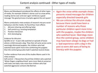 Content analysis continued - Other types of media
AO1
Mares and Woodward considered the effects of other types
of media, for example children's stories such as snow white,
reading stories over and over again reinforces a good
message ‘the good princess triumphs against the evil queen’
Mares conducted a meta analysis of research into pro-social
behaviour and the media. He found four main effects
1. Altruism (sharing and offering help)
2. Self control e.g. resisting temptation
3. Positive interaction
4. Anti stereotyping
Evidence for Altruism:
Sprafkin et al – 6 year olds watched an episode of lassie
where a child rescued a dog. They then all came across some
seemingly distressed puppies, the children who had
watched lassie spent more time comforting the puppies
than the control group who hadn't watched neutral shows
Further evidence from one of the studies Mares used in his
meta analysis:
Self control -> Researchers found that children who watched
‘Mister Rogers neighbourhood’ were more likely to preserve
with tasks and obey rules more than children who had
watched aggressive cartoons like Batman
× Again the snow white example shows
presents mixed messages for children
expecially directed towards girls
× We can criticise the altruism study
because there could have been a
number of reasons why those
particular children spent more time
with the puppies, maybe the children
who watched lassie liked dogs more
thsn the control group, some children
may have been alergic to dogs or had
a bad experience with a dog in the
past so were abit wary of being to
friend;y with the puppies
 