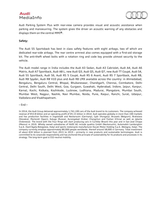  
	
  
Audi Parking System Plus with rear-view camera provides visual and acoustic assistance when
parking and manoeuvring. The system gives the driver an acoustic warning of any obstacles and
displays them on the central MMI®.
Safety:
The Audi S5 Sportsback has best in class safety features with eight airbags, two of which are
dedicated rear-side airbags.	
  The rear centre armrest also comes equipped with a first-aid storage
kit.	
   The anti-theft wheel bolts with a rotation ring and code key provide utmost security to the
vehicle.
The Audi model range in India includes the Audi A3 Sedan, Audi A3 Cabriolet, Audi A4, Audi A6
Matrix, Audi A7 Sportback, Audi A8 L, new Audi Q3, Audi Q5, Audi Q7, new Audi TT Coupé, Audi S4,
Audi S5 Sportback, Audi S6, Audi RS 5 Coupé, Audi RS 6 Avant, Audi RS 7 Sportback, Audi R8,
Audi R8 Spyder, Audi R8 V10 plus and Audi R8 LMX available across the country: in Ahmedabad,
Bengaluru, Bengaluru Central, Bhopal, Bhubaneswar, Chandigarh, Chennai, Coimbatore, Delhi
Central, Delhi South, Delhi West, Goa, Gurgaon, Guwahati, Hyderabad, Indore, Jaipur, Kanpur,
Karnal, Kochi, Kolkata, Kozhikode, Lucknow, Ludhiana, Madurai, Mangalore, Mumbai South,
Mumbai West, Nagpur, Nashik, Navi Mumbai, Noida, Pune, Raipur, Ranchi, Surat, Udaipur,
Vadodara and Visakhapatnam.
– End –
In 2014, the Audi Group delivered approximately 1,741,100 cars of the Audi brand to its customers. The company achieved
revenue of €53.8 billion and an operating profit of €5.15 billion in 2014. Audi operates globally in more than 100 markets
and has production facilities in Ingolstadt and Neckarsulm (Germany), Győr (Hungary), Brussels (Belgium), Bratislava
(Slovakia), Martorell (Spain), Kaluga (Russia), Aurangabad (India), Changchun and Foshan (China) as well as Jakarta
(Indonesia). The brand with the Four Rings will start producing cars in Curitiba (Brazil) this year and in San José Chiapa
(Mexico) in 2016. Wholly owned subsidiaries of AUDI AG include quattro GmbH (Neckarsulm), Automobili Lamborghini
S.p.A. (Sant’Agata Bolognese, Italy) and sports motorcycle manufacturer Ducati Motor Holding S.p.A. (Bologna, Italy). The
company currently employs approximately 80,000 people worldwide, thereof around 58,000 in Germany. Total investment
of about €24 billion is planned from 2015 to 2019 – primarily in new products and sustainable technologies. Audi is
committed to its corporate responsibility and has anchored the principle of sustainability for its products and processes in its
strategy. The long-term goal is CO2-neutral mobility.
 