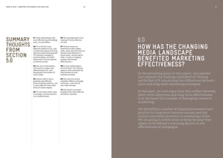 MEDIA IN FOCUS — MARKETING EFFECTIVENESS IN THE DIGITAL ERA
01 Video advertising is the
most effective brand-building
form, on and offline.
02 TV is still the most
effective medium of all, and
is particularly good at driving
top-line market share growth.
TV’s primary strength is
brand building, but DRTV
shows that it can be used for
activation as well.
03 The rise of subscription
VoD has yet to reduce the
effectiveness of TV, and
Broadcaster VoD makes TV
work harder.
04 Online video is now a
powerful and efficient
brand-building medium, and
is more effective than other
forms of online display.
05 TV and online video work
in synergy, and best practice
is to combine them.
SUMMARY
THOUGHTS
FROM
SECTION
5.0
56 57
HOW HAS THE CHANGING
MEDIA LANDSCAPE
BENEFITED MARKETING
EFFECTIVENESS?
6.0
In the preceding parts of this report, we reprised
and updated the findings published in The Long
and the Short of It concerning the differences between
short and long-term marketing strategies.
In this part, we will argue that the conflict between
short-term objectives and long-term effectiveness
is at the heart of a number of damaging trends in
marketing.
We identified a number of disparities between best
practice for long-term business success and the
current orthodoxy prevalent in marketing circles.
We are going to revisit some of these because they
appear to lie behind a worrying decline in the
effectiveness of campaigns.
06 This synergy seems to be
making TV more effective,
not less.
07 Similar trends are
observed for other media:
radio, press and OOH have all
become more effective in
recent years. (In the case of
OOH, it looks as if digital
outdoor has boosted
effectiveness.)
08 So mass advertising is
far from dead. The internet
seems to have increased the
effectiveness of most
traditional media.
09 One way that online
amplifies offline is through
activation, a key role for
non-video formats.
10 Paid search and email
emerge as the most effective
activation channels.
 