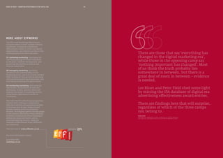 80MEDIA IN FOCUS — MARKETING EFFECTIVENESS IN THE DIGITAL ERA
MORE ABOUT EFFWORKS
The IPA’s new Marketing Effectiveness
initiative seeks to create a global industry
movement, to promote a marketing
effectiveness culture in client and agency
organisations, and improve our day-to-day
working practices in three key areas:
01 marketing marketing: developing the
case for marketing and brand investment
in the short, medium and long term, and
promoting the benefits to internal and
external stakeholders
02 managing marketing: providing
awareness and understanding of how
marketing works, and how to write the best
brief, develop the best process for planning
and executing marketing programmes, and
motivating marketing and agency teams
03 monitoring marketing: delivering the
best models, and guidance on tools and
techniques, to plan, monitor, direct and
measure the impact of marketing activity,
using holistic approaches to return on
investment.
This takes the IPA’s effectiveness programme
to a new level; working in collaboration
with client advisors and association partners
to showcase best in class, evidence based
decision-making across the marketing
function. By bringing together the best people
in the industry Effectiveness Week (EffWeek)
provides a trusted source of new thinking to
address the issues that matter, and an
invaluable learning resource, under the
umbrella of Effectiveness Works (EffWorks),
our online hub.
Find out more at www.effworks.co.uk
For more information contact
Janet Hull OBE
janet@ipa.co.uk
PROFESSOR OF MARKETING SCIENCE, UNIVERSITY OF SOUTH AUSTRALIA
AND DIRECTOR, EHRENBERG-BASS INSTITUTE FOR MARKETING SCIENCE
BYRON SHARP
There are those that say‘everything has
changed in the digital marketing era’,
while those in the opposing camp say
‘nothing important has changed’. Most
of us think the truth probably lies
somewhere in between, but there is a
great deal of room in between – evidence
is needed.
Les Binet and Peter Field shed some light
by mining the IPA database of digital era
advertising effectiveness award entries.
There are findings here that will surprise,
regardless of which of the three camps
you belong to.
 