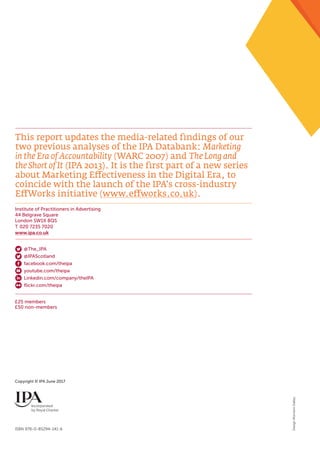 Institute of Practitioners in Advertising
44 Belgrave Square
London SW1X 8QS
T 020 7235 7020
www.ipa.co.uk
ISBN 978-0-85294-141-6
Copyright © IPA June 2017
This report updates the media-related findings of our
two previous analyses of the IPA Databank: Marketing
in the Era of Accountability (WARC 2007) and The Long and
the Short of It (IPA 2013). It is the first part of a new series
about Marketing Effectiveness in the Digital Era, to
coincide with the launch of the IPA’s cross-industry
EffWorks initiative (www.effworks.co.uk).
£25 members
£50 non-members
@The_IPA
@IPAScotland
facebook.com/theipa
youtube.com/theipa
Linkedin.com/company/theIPA
flickr.com/theipa
DesignMorrisonDalley
 