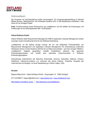 ErfahrungsReport:

Die Prozesse mit Git-Unterstützung laufen hervorragend. Zur Anwendungsentwicklung im Bereich
Mobile Devices, Medizintechnik und embedded Systems sind 12 GB Repositories erforderlich, viele
davon für ein einziges Projekt.

Fazit: Funktionsumfang sowie Performance von codeBeamer und Git erfüllen die Erwartungen und
Forderungen an ein leistungsstarkes RM- / ALM-System.



Intland Software GmbH:

Intland Software bietet Requirements Management (RM) & Application Lifecycle Management (ALM)-
Lösungen sowie Consulting Services für die Software-Entwicklung.

„codeBeamer“ ist die bislang einzige Lösung, die ein voll integriertes Produktportfolio von
Requirements Management und Application Lifecycle Management mit Unterstützung modernster
Distributed Version Control Systeme (DVCS) Git und Mercurial anbietet – auf einer einzigen Plattform.
„codeBeamer“      begleitet   geografisch verteilte     Projektteams   während      des    gesamten
Entwicklungsprozesses       und   schafft eine      optimierte    Zusammenarbeit      in   Software-
Entwicklungsprojekten.

Internationale Unternehmen der Branchen Automobile, Avionics, Authorities, Defence, Finance,
Healthcare, Telecommunications u.w. vertrauen seit Jahren Intlands Expertise. Hauptsitz des
Unternehmens ist Stuttgart, mit einer Niederlassung in Silicon Valley / USA.



Kontakt:

Dagmar Bisky-Groh Intland Software GmbH Gropiusplatz 10 70563 Stuttgart

0711-67400677 / dagmar@intland.com / www.intland.com / www.codebeamer.com

http://twitter.com/intland_press / http://facebook.com/codeBeamer
 