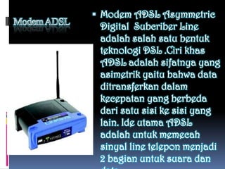  Modem ADSL Asymmetric
 Digital Subcriber Line
 adalah salah satu bentuk
 teknologi DSL .Ciri khas
 ADSL adalah sifatnya yang
 asimetrik yaitu bahwa data
 ditransferkan dalam
 kecepatan yang berbeda
 dari satu sisi ke sisi yang
 lain. Ide utama ADSL
 adalah untuk memecah
 sinyal line telepon menjadi
 2 bagian untuk suara dan
 