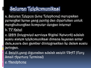  a. Saluran Telepon (Line Telephone) merupakan
  perangkat keras yang pentig dan diperlukan untuk
  menghubungkan komputer dengan internet
 b. TV Kabel
 c. ISDN (Integrated services Digital Network) adalah
  suatu sistem telekomunikasi dimana layanan antar
  data,suara dan gambar diintegrasikan ke dalam suatu
  jaringan.
 d. Satelit,yang digunakan adalah satelit VSAT (Very
  Small Aperture Terminal)
 e. Handphone
 
