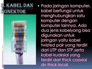 3. Kabel dan    Pada jaringan komputer,
Konektor        kabel berfungsi untuk
                menghubungkan satu
                komputer dengan
                komputer lainnya. Ada
                dua jenis kabelyang bisa
                digunakan untuk
                jaringan yaitu kabel
                twisted pair yang terdiri
                dari UTP dan STP,serta
                kabel kuaksial yang
                terdiri dari thick coaxial
                dn thick local.
 