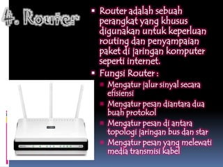  Router adalah sebuah
  perangkat yang khusus
  digunakan untuk keperluan
  routing dan penyampaian
  paket di jaringan komputer
  seperti internet.
 Fungsi Router :
   Mengatur jalur sinyal secara
    efisiensi
   Mengatur pesan diantara dua
    buah protokol
   Mengatur pesan di antara
    topologi jaringan bus dan star
   Mengatur pesan yang melewati
    media transmisi kabel
 