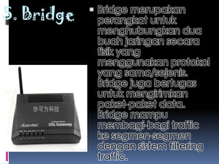 5. Bridge    Bridge merupakan
             perangkat untuk
             menghubungkan dua
             buah jaringan secara
             fisik yang
             menggunakan protokol
             yang sama/sejenis.
             Bridge juga bertugas
             untuk mengirimkan
             paket-paket data.
             Bridge mampu
             membagi-bagi traffic
             ke segmen-segmen
             dengan sistem filtering
             traffic.
 