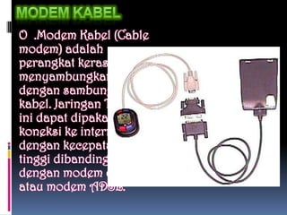O .Modem Kabel (Cable
modem) adalah
perangkat keras yang
menyambungkan PC
dengan sambungan TV
kabel. Jaringan TV kabel
ini dapat dipakai untuk
koneksi ke internet
dengan kecepatan lebih
tinggi dibandingkan
dengan modem dial up
atau modem ADSL.
 