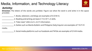 Rex Curriculum Resource WWW.REX.COM.PH
Activity:
Media, Information, and Technology Literacy
Direction: The letters of the words are jumbled. Figure out what the word is and write it in the space
provided.
_______________ 1. Books, television, and blogs are examples of A D M I E.
_______________ 2. Reading and writing are basic C Y A I R T L E skills.
_______________ 3. “Fake news” refers to S L A E F information.
_______________ 4. Dailies such as Manila Bulletin and Philippine Daily Inquirer are examples of T N P I R
media.
_______________ 5. Social media platforms such as Facebook and TikTok are examples of E N W media.
 