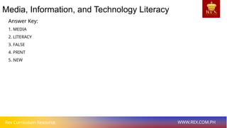 Rex Curriculum Resource WWW.REX.COM.PH
Media, Information, and Technology Literacy
Answer Key:
1. MEDIA
2. LITERACY
3. FALSE
4. PRINT
5. NEW
 