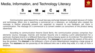 Rex Curriculum Resource WWW.REX.COM.PH
Media, Information, and Technology Literacy
Communication goes beyond the usual two-way exchange between two people because of media
and technology. When one is watching a commercial on a television, an individual who created the
message is neither physically present nor expected to respond to any feedback, yet there is
communication. The message of a commercial is to convert viewers as consumers of the product being
advertised.
According to communication theorist David Berlo, the communication process comprises four
elements: source, message, channel, and receiver. Assume one is viewing a print advertisement for a
particular shampoo brand on a billboard featuring a famous beauty queen as its endorser. The advertisers
behind the billboard are the sources of information. The message is to persuade the viewers of the ad to
buy the product. The channel is the billboard, a form of print advertisement targeting a large group of
people. The receivers are the passersby of the billboard who see it while they walk, in a ride, or from a
distance.
S
Source
M
Message
C
Channel
R
Receiver
 
