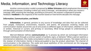 Rex Curriculum Resource WWW.REX.COM.PH
Media, Information, and Technology Literacy
Another communication model is proposed by Wilber Schramm which emphasizes the encoding
and decoding processes. Encoding is when you send a message , and decoding is when you receive a
message. After receiving the message, according to Schramm, the receiver is expected to provide
feedback. Feedback is the response of the receiver based on how he/she decodes the message.
Information, Communication, and Media
Information, in general, pertains to any source of knowledge and data that can be collected
from people, institutions, environment, research, and events. All processes involving media and
communication revolve around the use of and access to different types of information, whether it is oral
or written, historical or current, and primary or secondary. What brings people to understanding is
through communication of information.
Merriam-Webster defines communication as “a process by which we exchanged information
between individuals through a common system of symbols, signs, or behavior.” When a person watches a
commercial on television, this media consumption is also a communication process. The viewer serves as
the receiver of information; he/she is being persuaded to buy the product advertised. The channel of
communication is the television. The audio and visual aesthetics of the commercial are the language
advertisers used to build a media message.
 