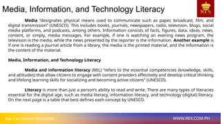 Rex Curriculum Resource WWW.REX.COM.PH
Media, Information, and Technology Literacy
Media “designates physical means used to communicate such as paper, broadcast, film, and
digital transmission” (UNESCO). This includes books, journals, newspapers, radio, television, blogs, social
media platforms, and podcasts, among others. Information consists of facts, figures, data, ideas, news,
content, or simply, media messages. For example, if one is watching an evening news program, the
television is the media, while the news presented by the reporter is the information. Another example is
if one is reading a journal article from a library, the media is the printed material, and the information is
the content of the material.
Media, Information, and Technology Literacy
Media and information literacy (MIL) “refers to the essential competencies (knowledge, skills,
and attitudes) that allow citizens to engage with content providers effectively and develop critical thinking
and lifelong learning skills for socializing and becoming active citizens” (UNESCO).
Literacy is more than just a person’s ability to read and write. There are many types of literacies
essential for the digital age, such as media literacy, information literacy, and technology (digital) literacy.
On the next page is a table that best defines each concept by UNESCO.
 