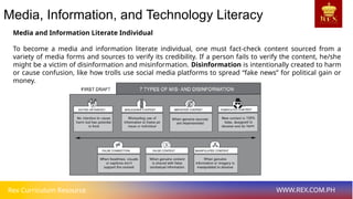 Rex Curriculum Resource WWW.REX.COM.PH
Media, Information, and Technology Literacy
Media and Information Literate Individual
To become a media and information literate individual, one must fact-check content sourced from a
variety of media forms and sources to verify its credibility. If a person fails to verify the content, he/she
might be a victim of disinformation and misinformation. Disinformation is intentionally created to harm
or cause confusion, like how trolls use social media platforms to spread “fake news” for political gain or
money.
 