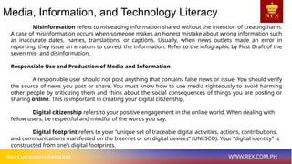 Rex Curriculum Resource WWW.REX.COM.PH
Media, Information, and Technology Literacy
Misinformation refers to misleading information shared without the intention of creating harm.
A case of misinformation occurs when someone makes an honest mistake about wrong information such
as inaccurate dates, names, translations, or captions. Usually, when news outlets made an error in
reporting, they issue an erratum to correct the information. Refer to the infographic by First Draft of the
seven mis- and disinformation.
Responsible Use and Production of Media and Information
A responsible user should not post anything that contains false news or issue. You should verify
the source of news you post or share. You must know how to use media righteously to avoid harming
other people by criticizing them and think about the social consequences of things you are posting or
sharing online. This is important in creating your digital citizenship.
Digital citizenship refers to your positive engagement in the online world. When dealing with
fellow users, be respectful and mindful of the words you say.
Digital footprint refers to your “unique set of traceable digital activities, actions, contributions,
and communications manifested on the Internet or on digital devices” (UNESCO). Your “digital identity” is
constructed from one’s digital footprints.
 