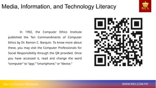 Rex Curriculum Resource WWW.REX.COM.PH
Media, Information, and Technology Literacy
In 1992, the Computer Ethics Institute
published the Ten Commandments of Computer
Ethics by Dr. Ramon C. Barquin. To know more about
these, you may visit the Computer Professionals for
Social Responsibility through the QR provided. Once
you have accessed it, read and change the word
“computer” to “app,” “smartphone,” or “device.”
 