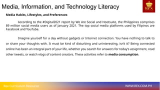 Rex Curriculum Resource WWW.REX.COM.PH
Media, Information, and Technology Literacy
Media Habits, Lifestyles, and Preferences
According to the #Digital2021 report by We Are Social and Hootsuite, the Philippines comprises
89 million social media users as of January 2021. The top social media platforms used by Filipinos are
Facebook and YouTube.
Imagine yourself for a day without gadgets or Internet connection. You have nothing to talk to
or share your thoughts with. It must be kind of disturbing and uninteresting, isn’t it? Being connected
online has been an integral part of your life, whether you search for answers for today’s assignment, read
other tweets, or watch vlogs of content creators. These activities refer to media consumption.
 