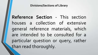 Divisions/Sections of Library
Reference Section - This section
houses a collection of extensive
general reference materials, which
are intended to be consulted for a
particular question or query, rather
than read thoroughly.
 