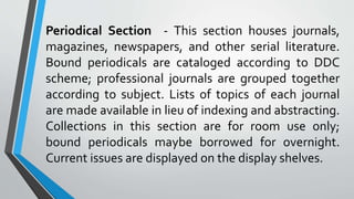 Periodical Section - This section houses journals,
magazines, newspapers, and other serial literature.
Bound periodicals are cataloged according to DDC
scheme; professional journals are grouped together
according to subject. Lists of topics of each journal
are made available in lieu of indexing and abstracting.
Collections in this section are for room use only;
bound periodicals maybe borrowed for overnight.
Current issues are displayed on the display shelves.
 