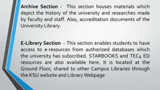 Archive Section - This section houses materials which
depict the history of the university and researches made
by faculty and staff. Also, accreditation documents of the
University Library.
E-Library Section - This section enables students to have
access to e-resources from authorized databases which
the university has subscribed. STARBOOKS and TEC4 ED
resources are also available here. It is located at the
Ground Floor, shared to other Campus Libraries through
the KSU website and LibraryWebpage
 