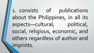 1. consists of publications
about the Philippines, in all its
aspects—cultural, political,
social, religious, economic, and
others regardless of author and
imprints.
 