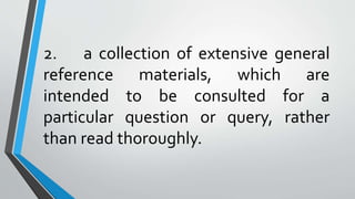 2. a collection of extensive general
reference materials, which are
intended to be consulted for a
particular question or query, rather
than read thoroughly.
 