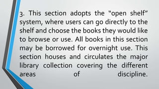 3. This section adopts the “open shelf”
system, where users can go directly to the
shelf and choose the books they would like
to browse or use. All books in this section
may be borrowed for overnight use. This
section houses and circulates the major
library collection covering the different
areas of discipline.
 