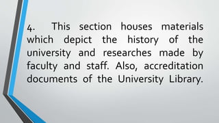 4. This section houses materials
which depict the history of the
university and researches made by
faculty and staff. Also, accreditation
documents of the University Library.
 
