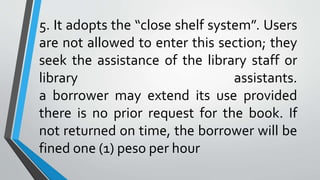 5. It adopts the “close shelf system”. Users
are not allowed to enter this section; they
seek the assistance of the library staff or
library assistants.
a borrower may extend its use provided
there is no prior request for the book. If
not returned on time, the borrower will be
fined one (1) peso per hour
 