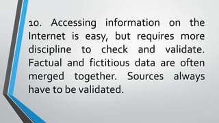 10. Accessing information on the
Internet is easy, but requires more
discipline to check and validate.
Factual and fictitious data are often
merged together. Sources always
have to be validated.
 