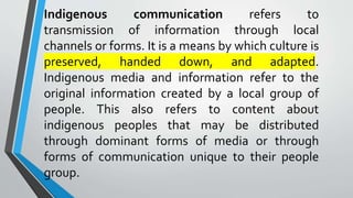 Indigenous communication refers to
transmission of information through local
channels or forms. It is a means by which culture is
preserved, handed down, and adapted.
Indigenous media and information refer to the
original information created by a local group of
people. This also refers to content about
indigenous peoples that may be distributed
through dominant forms of media or through
forms of communication unique to their people
group.
 