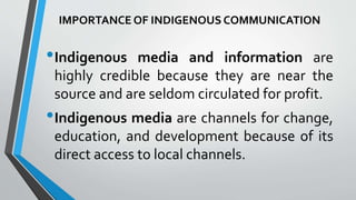 IMPORTANCE OF INDIGENOUS COMMUNICATION
•Indigenous media and information are
highly credible because they are near the
source and are seldom circulated for profit.
•Indigenous media are channels for change,
education, and development because of its
direct access to local channels.
 