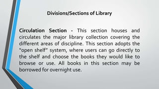 Divisions/Sections of Library
Circulation Section - This section houses and
circulates the major library collection covering the
different areas of discipline. This section adopts the
“open shelf” system, where users can go directly to
the shelf and choose the books they would like to
browse or use. All books in this section may be
borrowed for overnight use.
 