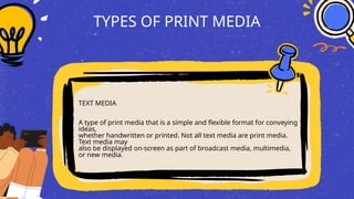 TYPES OF PRINT MEDIA
TEXT MEDIA
A type of print media that is a simple and flexible format for conveying
ideas,
whether handwritten or printed. Not all text media are print media.
Text media may
also be displayed on-screen as part of broadcast media, multimedia,
or new media.
 
