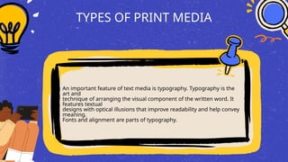 TYPES OF PRINT MEDIA
An important feature of text media is typography. Typography is the
art and
technique of arranging the visual component of the written word. It
features textual
designs with optical illusions that improve readability and help convey
meaning.
Fonts and alignment are parts of typography.
 