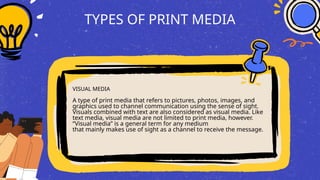 TYPES OF PRINT MEDIA
VISUAL MEDIA
A type of print media that refers to pictures, photos, images, and
graphics used to channel communication using the sense of sight.
Visuals combined with text are also considered as visual media. Like
text media, visual media are not limited to print media, however.
“Visual media” is a general term for any medium
that mainly makes use of sight as a channel to receive the message.
 