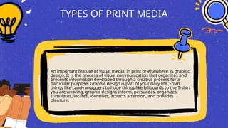 TYPES OF PRINT MEDIA
An important feature of visual media, in print or elsewhere, is graphic
design. It is the process of visual communication that organizes and
presents information developed through a creative process for a
particular purpose. Graphic design is part of your daily life. From
things like candy wrappers to huge things like billboards to the T-shirt
you are wearing, graphic designs inform, persuades, organizes,
stimulates, locates, identifies, attracts attention, and provides
pleasure.
 