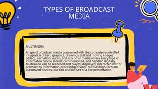 TYPES OF BROADCAST
MEDIA
MULTIMEDIA
A type of broadcast media concerned with the computer-controlled
integration of text, graphics, drawings, still and moving images
(video), animation, audio, and any other media where every type of
information can be stored, communicated, and handled digitally.
Multimedia can be recorded and played, displayed, interacted with or
accessed by information-processing devices, such as high-tech and
automated devices, but can also be part of a live presentation.
 