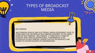 TYPES OF BROADCAST
MEDIA
MULTIMEDIA
MULTIMEDIA DEVICES ARE ELECTRONIC MEDIA EQUIPMENT USED TO
STORE AND PLAY OR DISPLAY MULTIMEDIA CONTENT. IN THE EARLY
YEARS OF MULTIMEDIA, "RICH MEDIA", A TERM WITH A SIMILAR
CONCEPT WAS USED IN ADVERTISING. “HYPERMEDIA” IS AN
EXTENSION OF MULTIMEDIA, WHERE PHOTOS OR GRAPHICS ARE
LINKED TO OTHER SOURCES OF INFORMATION.
 