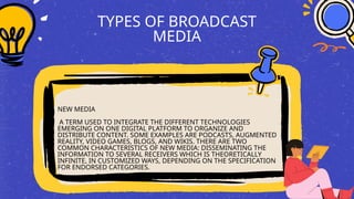 TYPES OF BROADCAST
MEDIA
NEW MEDIA
A TERM USED TO INTEGRATE THE DIFFERENT TECHNOLOGIES
EMERGING ON ONE DIGITAL PLATFORM TO ORGANIZE AND
DISTRIBUTE CONTENT. SOME EXAMPLES ARE PODCASTS, AUGMENTED
REALITY, VIDEO GAMES, BLOGS, AND WIKIS. THERE ARE TWO
COMMON CHARACTERISTICS OF NEW MEDIA: DISSEMINATING THE
INFORMATION TO SEVERAL RECEIVERS WHICH IS THEORETICALLY
INFINITE, IN CUSTOMIZED WAYS, DEPENDING ON THE SPECIFICATION
FOR ENDORSED CATEGORIES.
 