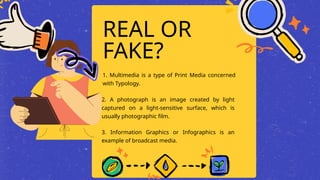 REAL OR
FAKE?
1. Multimedia is a type of Print Media concerned
with Typology.
2. A photograph is an image created by light
captured on a light-sensitive surface, which is
usually photographic film.
3. Information Graphics or Infographics is an
example of broadcast media.
 